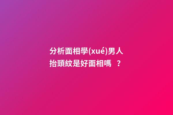 分析面相學(xué)男人抬頭紋是好面相嗎？